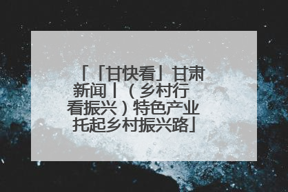 「甘快看」甘肃新闻丨（乡村行 看振兴）特色产业托起乡村振兴路