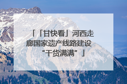 「甘快看」河西走廊国家遗产线路建设“干货满满”