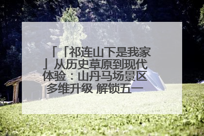 「祁连山下是我家」从历史草原到现代体验：山丹马场景区多维升级 解锁五一文旅新玩法