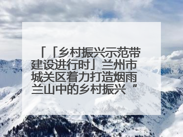 「乡村振兴示范带建设进行时」兰州市城关区着力打造烟雨兰山中的乡村振兴“样板间”