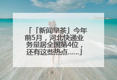 「新闻早茶」今年前5月，河北快递业务量居全国第4位，还有这些热点……