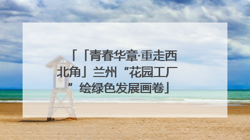 「青春华章·重走西北角」兰州“花园工厂”绘绿色发展画卷