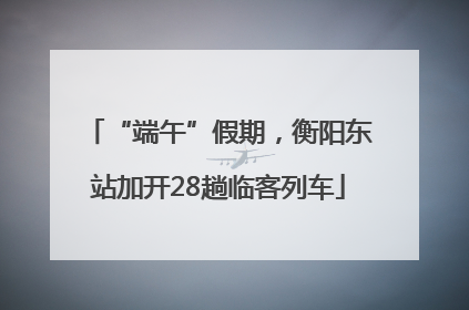 “端午”假期，衡阳东站加开28趟临客列车