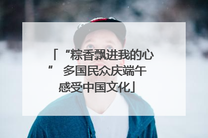 “粽香飘进我的心” 多国民众庆端午感受中国文化