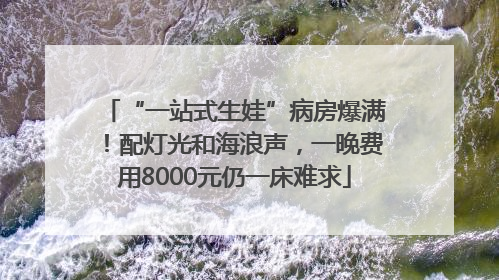 “一站式生娃”病房爆满！配灯光和海浪声，一晚费用8000元仍一床难求