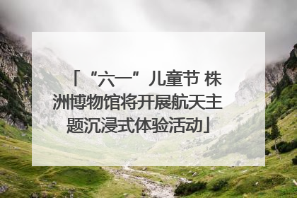 “六一”儿童节 株洲博物馆将开展航天主题沉浸式体验活动