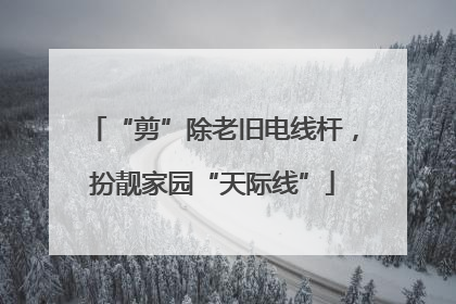 “剪”除老旧电线杆，扮靓家园“天际线”