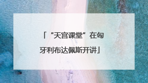 “天宫课堂”在匈牙利布达佩斯开讲