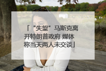 “失望”马斯克离开特朗普政府 媒体称当天两人未交谈