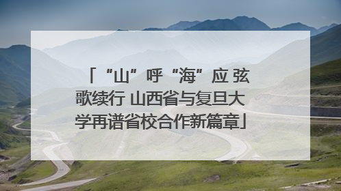 “山”呼“海”应 弦歌续行 山西省与复旦大学再谱省校合作新篇章