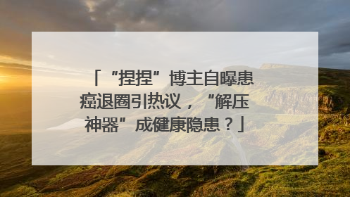 “捏捏”博主自曝患癌退圈引热议，“解压神器”成健康隐患？