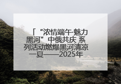 “浓情端午·魅力黑河”中俄共庆 系列活动燃爆黑河清凉一夏——2025年黑河夏季群众文化活动启幕 多元文化赋能边境文旅新高地