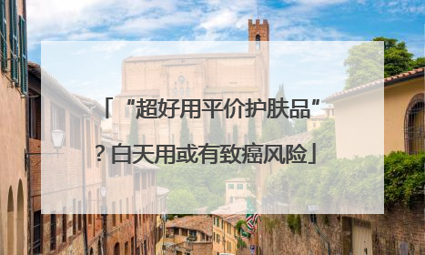 “超好用平价护肤品”？白天用或有致癌风险