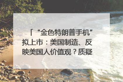 “金色特朗普手机”拟上市：美国制造、反映美国人价值观？质疑者：像天方夜谭