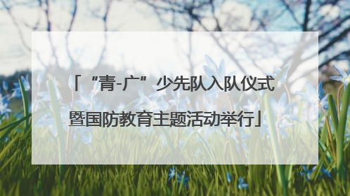 “青-广”少先队入队仪式暨国防教育主题活动举行