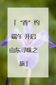 “香”约端午 开启山东寻味之旅