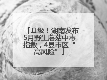 Ⅱ级！湖南发布5月野生蘑菇中毒指数，4县市区“高风险”
