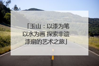 玉山：以漆为笔 以水为画 探索非遗漆扇的艺术之旅