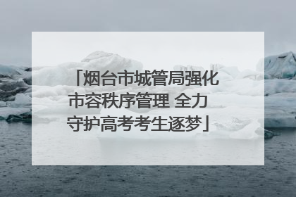 烟台市城管局强化市容秩序管理 全力守护高考考生逐梦