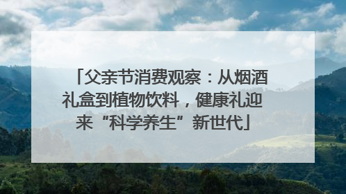 父亲节消费观察：从烟酒礼盒到植物饮料，健康礼迎来“科学养生”新世代