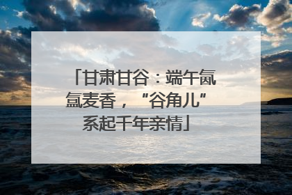 甘肃甘谷：端午氤氲麦香，“谷角儿”系起千年亲情
