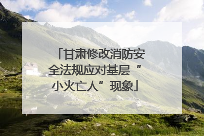 甘肃修改消防安全法规应对基层“小火亡人”现象