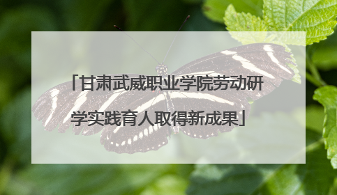 甘肃武威职业学院劳动研学实践育人取得新成果
