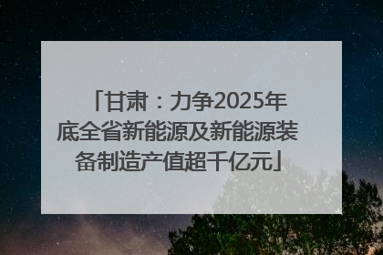 甘肃：力争2025年底全省新能源及新能源装备制造产值超千亿元