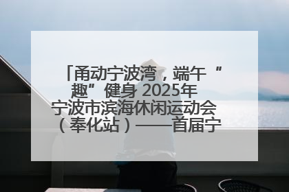 甬动宁波湾，端午“趣”健身 2025年宁波市滨海休闲运动会（奉化站）——首届宁波湾海洋运动会盛