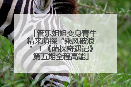 管乐姐姐变身青牛精来萌探“乘风破浪”！《萌探奇遇记》第五期全程高能