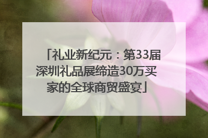 礼业新纪元：第33届深圳礼品展缔造30万买家的全球商贸盛宴