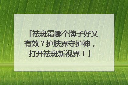 祛斑霜哪个牌子好又有效？护肤界守护神，打开祛斑新视界！