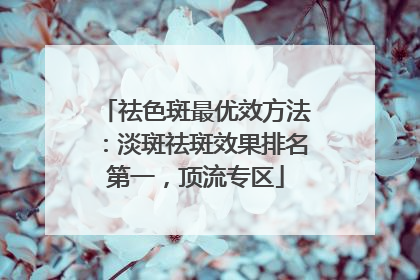 祛色斑最优效方法：淡斑祛斑效果排名第一，顶流专区
