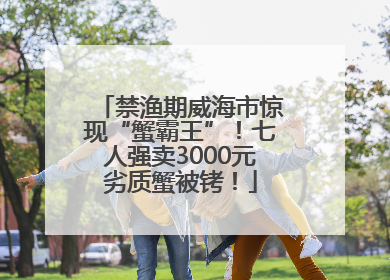 禁渔期威海市惊现“蟹霸王”！七人强卖3000元劣质蟹被铐！