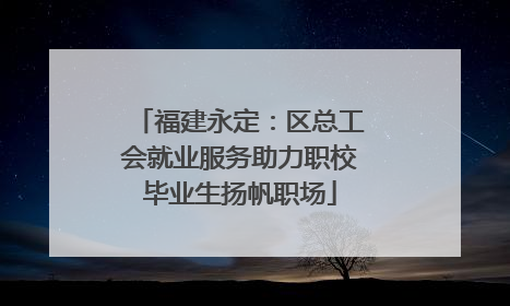 福建永定：区总工会就业服务助力职校毕业生扬帆职场