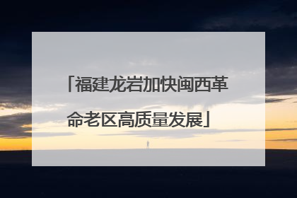 福建龙岩加快闽西革命老区高质量发展