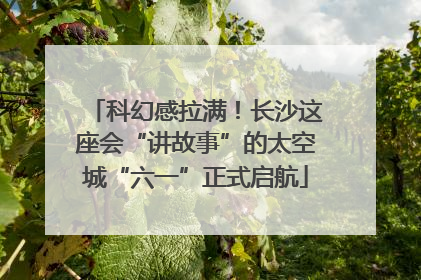 科幻感拉满！长沙这座会“讲故事”的太空城“六一”正式启航