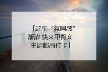 端午“氛围感”渐浓 快来甲骨文主题邮局打卡