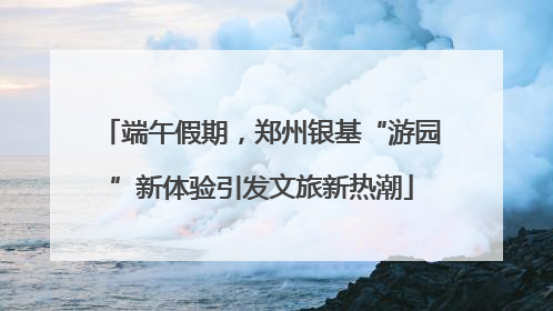 端午假期，郑州银基“游园”新体验引发文旅新热潮