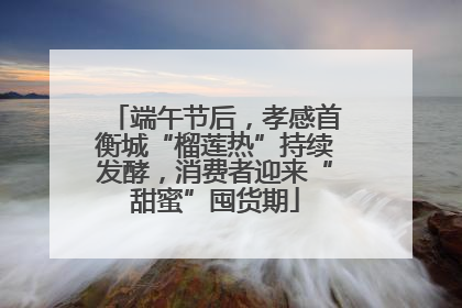 端午节后，孝感首衡城“榴莲热”持续发酵，消费者迎来“甜蜜”囤货期