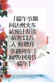 端午节期间达州火车站预计发送旅客11万人 将增开多趟列车｜网络中国节·端午