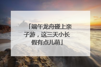 端午龙舟碰上亲子游，这三天小长假有点儿萌