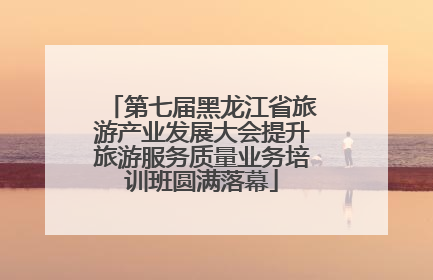第七届黑龙江省旅游产业发展大会提升旅游服务质量业务培训班圆满落幕