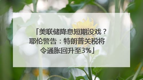 美联储降息短期没戏？耶伦警告：特朗普关税将令通胀回升至3%