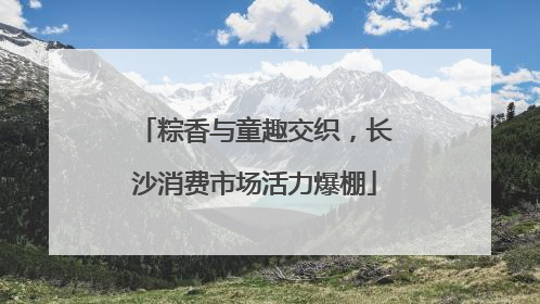 粽香与童趣交织，长沙消费市场活力爆棚