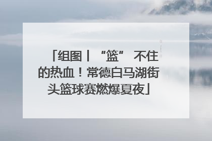 组图丨“篮” 不住的热血！常德白马湖街头篮球赛燃爆夏夜