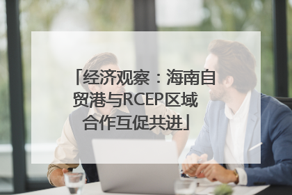 经济观察：海南自贸港与RCEP区域合作互促共进