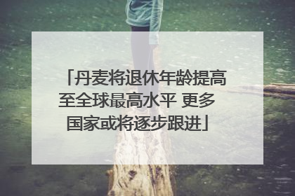 丹麦将退休年龄提高至全球最高水平 更多国家或将逐步跟进