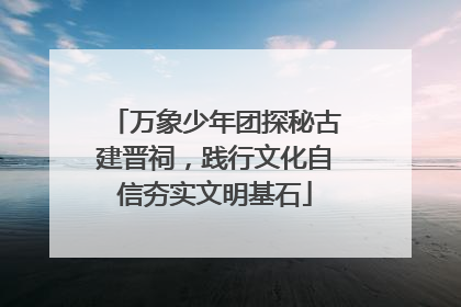 万象少年团探秘古建晋祠，践行文化自信夯实文明基石