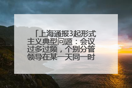 上海通报3起形式主义典型问题：会议过多过频，个别分管领导在某一天同一时段需参加3个会议